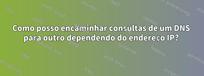 Como posso encaminhar consultas de um DNS para outro dependendo do endereço IP?