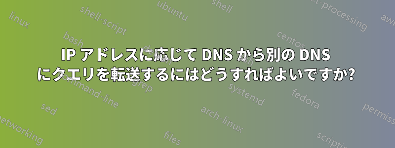 IP アドレスに応じて DNS から別の DNS にクエリを転送するにはどうすればよいですか?