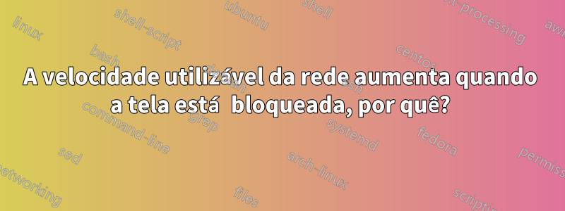 A velocidade utilizável da rede aumenta quando a tela está bloqueada, por quê?