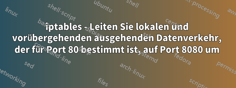 iptables - Leiten Sie lokalen und vorübergehenden ausgehenden Datenverkehr, der für Port 80 bestimmt ist, auf Port 8080 um