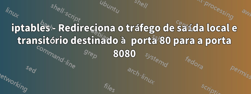 iptables - Redireciona o tráfego de saída local e transitório destinado à porta 80 para a porta 8080