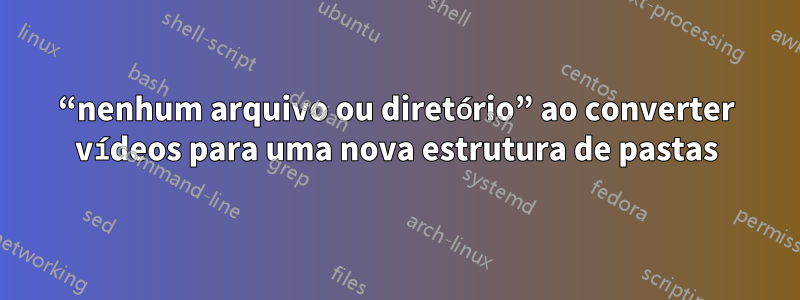 “nenhum arquivo ou diretório” ao converter vídeos para uma nova estrutura de pastas