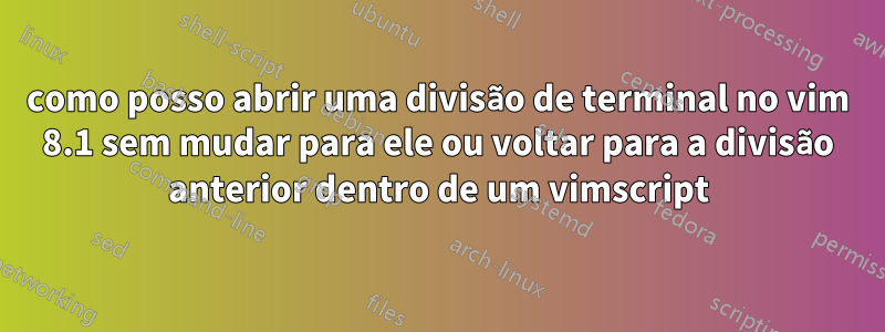 como posso abrir uma divisão de terminal no vim 8.1 sem mudar para ele ou voltar para a divisão anterior dentro de um vimscript