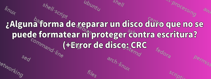 ¿Alguna forma de reparar un disco duro que no se puede formatear ni proteger contra escritura? (+Error de disco: CRC)