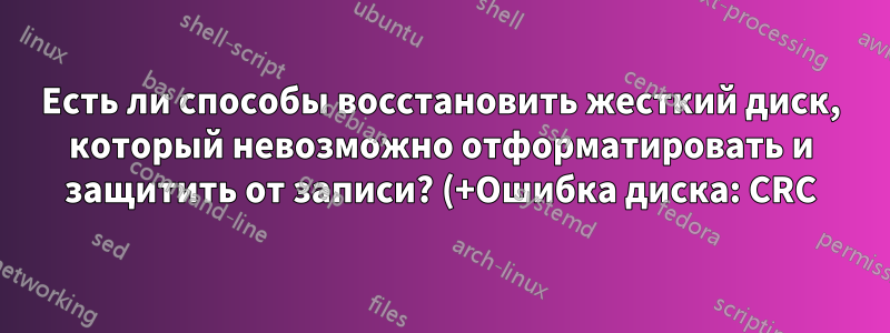 Есть ли способы восстановить жесткий диск, который невозможно отформатировать и защитить от записи? (+Ошибка диска: CRC)