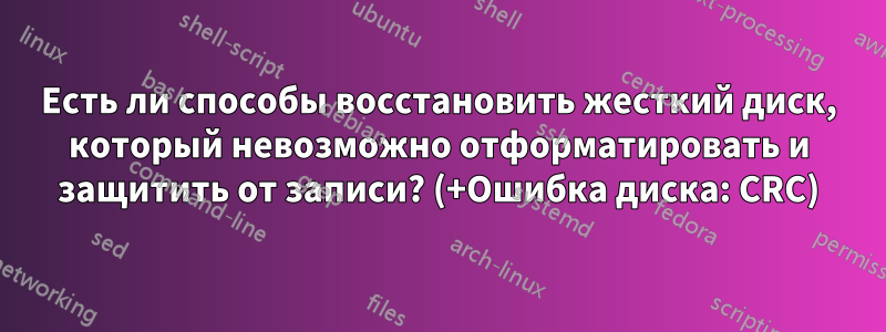Есть ли способы восстановить жесткий диск, который невозможно отформатировать и защитить от записи? (+Ошибка диска: CRC)