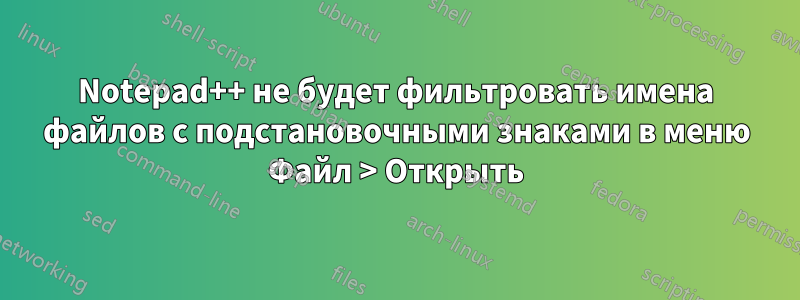 Notepad++ не будет фильтровать имена файлов с подстановочными знаками в меню Файл > Открыть