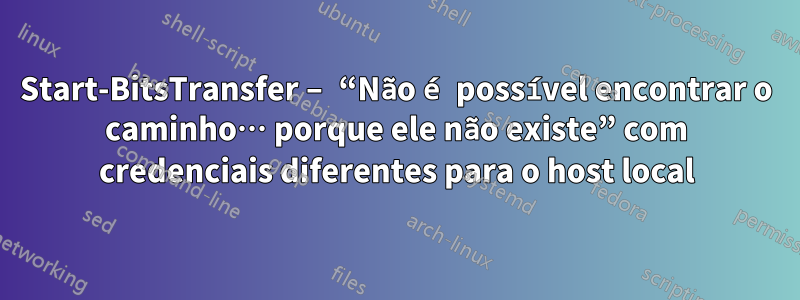 Start-BitsTransfer – “Não é possível encontrar o caminho… porque ele não existe” com credenciais diferentes para o host local