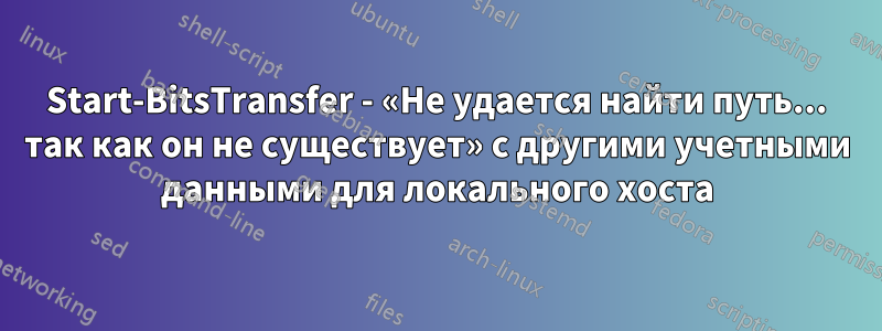 Start-BitsTransfer - «Не удается найти путь... так как он не существует» с другими учетными данными для локального хоста