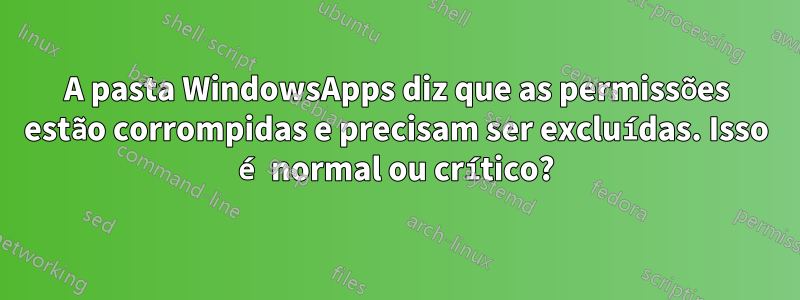 A pasta WindowsApps diz que as permissões estão corrompidas e precisam ser excluídas. Isso é normal ou crítico?