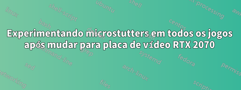 Experimentando microstutters em todos os jogos após mudar para placa de vídeo RTX 2070