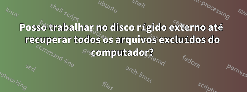 Posso trabalhar no disco rígido externo até recuperar todos os arquivos excluídos do computador?