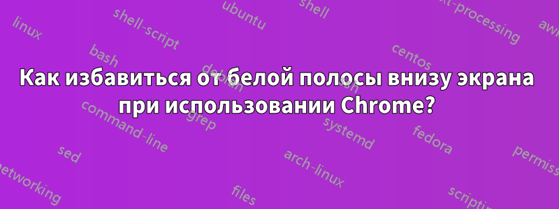 Как избавиться от белой полосы внизу экрана при использовании Chrome?