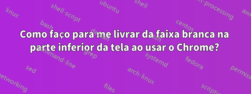 Como faço para me livrar da faixa branca na parte inferior da tela ao usar o Chrome?