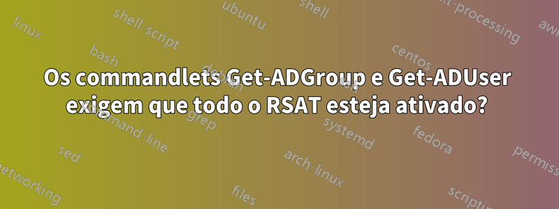 Os commandlets Get-ADGroup e Get-ADUser exigem que todo o RSAT esteja ativado?