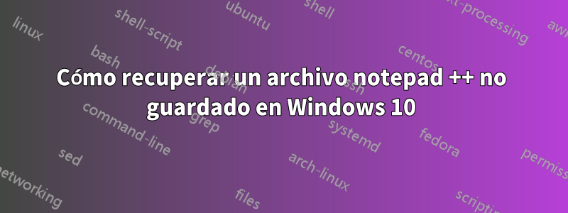 Cómo recuperar un archivo notepad ++ no guardado en Windows 10