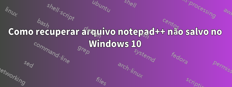 Como recuperar arquivo notepad++ não salvo no Windows 10