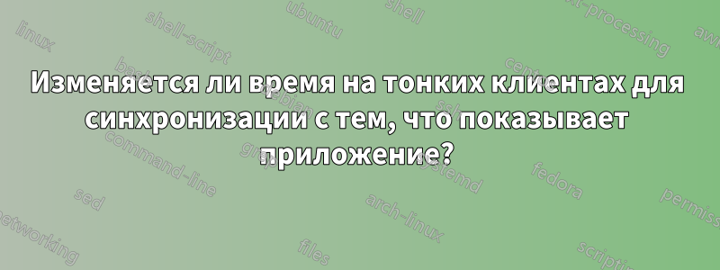 Изменяется ли время на тонких клиентах для синхронизации с тем, что показывает приложение?