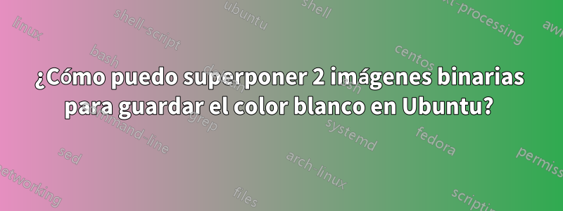 ¿Cómo puedo superponer 2 imágenes binarias para guardar el color blanco en Ubuntu?