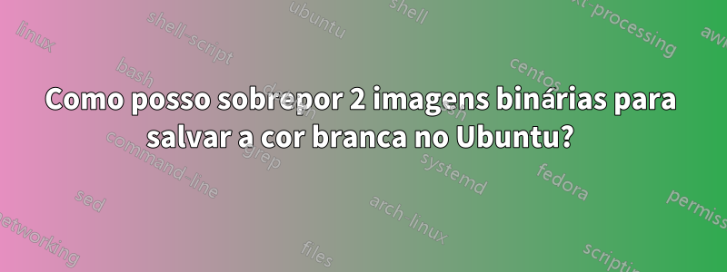 Como posso sobrepor 2 imagens binárias para salvar a cor branca no Ubuntu?