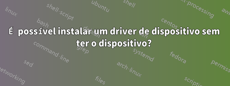 É possível instalar um driver de dispositivo sem ter o dispositivo?