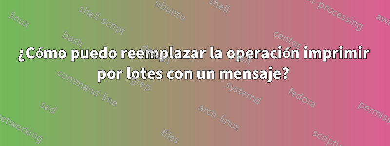 ¿Cómo puedo reemplazar la operación imprimir por lotes con un mensaje?