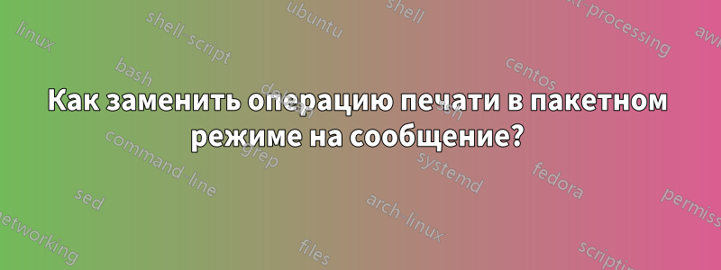 Как заменить операцию печати в пакетном режиме на сообщение?