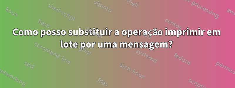 Como posso substituir a operação imprimir em lote por uma mensagem?