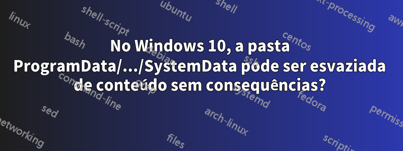 No Windows 10, a pasta ProgramData/.../SystemData pode ser esvaziada de conteúdo sem consequências?