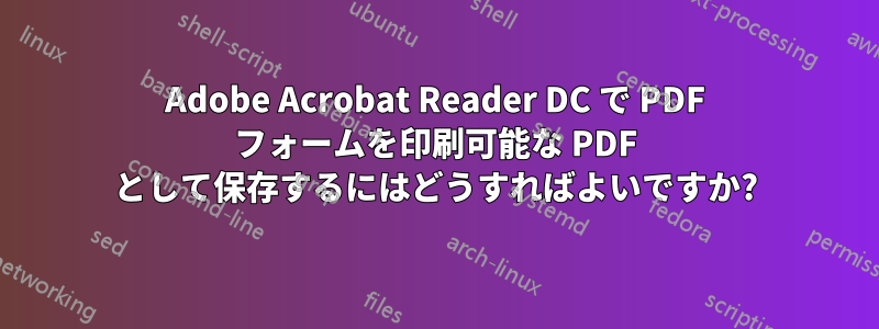 Adobe Acrobat Reader DC で PDF フォームを印刷可能な PDF として保存するにはどうすればよいですか?