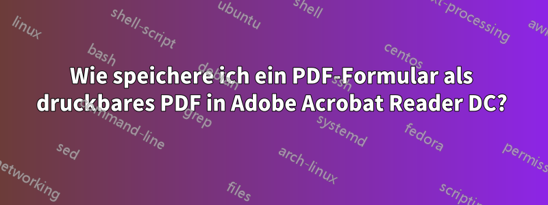 Wie speichere ich ein PDF-Formular als druckbares PDF in Adobe Acrobat Reader DC?