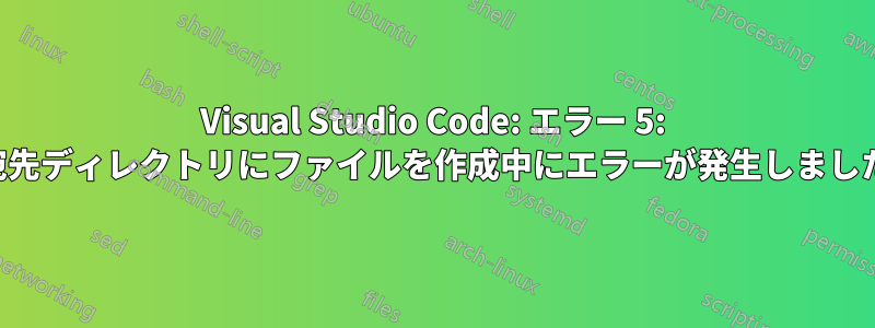 Visual Studio Code: エラー 5: 宛先ディレクトリにファイルを作成中にエラーが発生しました