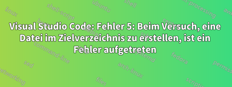 Visual Studio Code: Fehler 5: Beim Versuch, eine Datei im Zielverzeichnis zu erstellen, ist ein Fehler aufgetreten