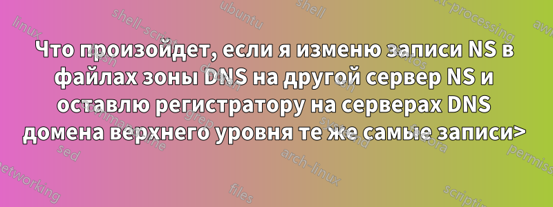 Что произойдет, если я изменю записи NS в файлах зоны DNS на другой сервер NS и оставлю регистратору на серверах DNS домена верхнего уровня те же самые записи>