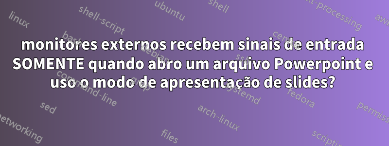 monitores externos recebem sinais de entrada SOMENTE quando abro um arquivo Powerpoint e uso o modo de apresentação de slides?