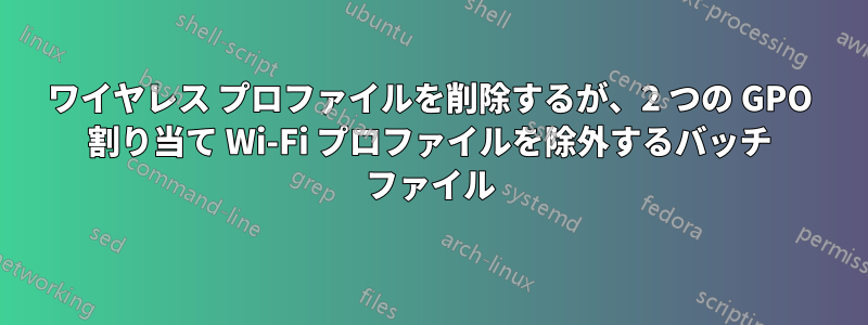 ワイヤレス プロファイルを削除するが、2 つの GPO 割り当て Wi-Fi プロファイルを除外するバッチ ファイル