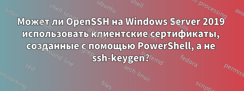 Может ли OpenSSH на Windows Server 2019 использовать клиентские сертификаты, созданные с помощью PowerShell, а не ssh-keygen?