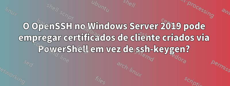 O OpenSSH no Windows Server 2019 pode empregar certificados de cliente criados via PowerShell em vez de ssh-keygen?