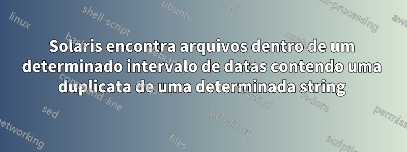 Solaris encontra arquivos dentro de um determinado intervalo de datas contendo uma duplicata de uma determinada string