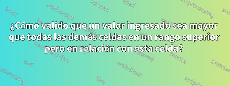 ¿Cómo valido que un valor ingresado sea mayor que todas las demás celdas en un rango superior pero en relación con esta celda?