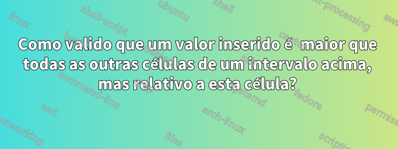 Como valido que um valor inserido é maior que todas as outras células de um intervalo acima, mas relativo a esta célula?