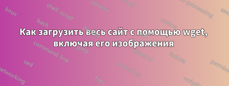 Как загрузить весь сайт с помощью wget, включая его изображения