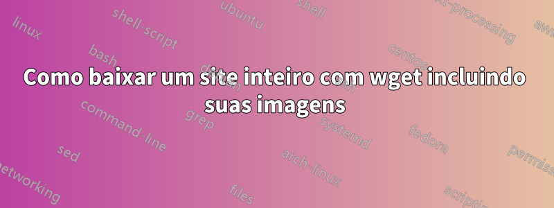 Como baixar um site inteiro com wget incluindo suas imagens