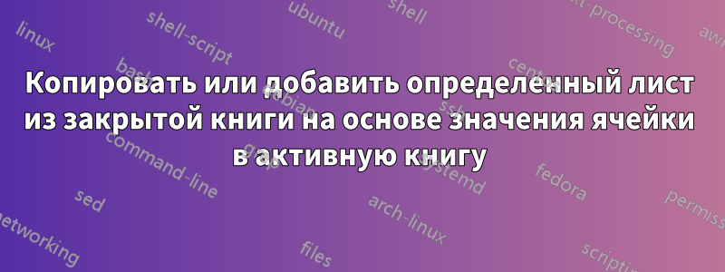 Копировать или добавить определенный лист из закрытой книги на основе значения ячейки в активную книгу