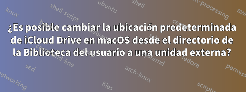 ¿Es posible cambiar la ubicación predeterminada de iCloud Drive en macOS desde el directorio de la Biblioteca del usuario a una unidad externa?