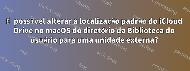 É possível alterar a localização padrão do iCloud Drive no macOS do diretório da Biblioteca do usuário para uma unidade externa?