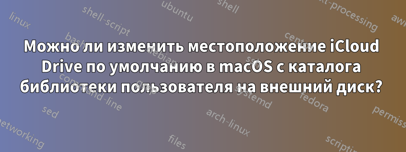 Можно ли изменить местоположение iCloud Drive по умолчанию в macOS с каталога библиотеки пользователя на внешний диск?