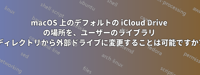 macOS 上のデフォルトの iCloud Drive の場所を、ユーザーのライブラリ ディレクトリから外部ドライブに変更することは可能ですか?