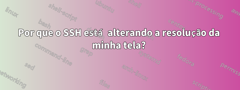 Por que o SSH está alterando a resolução da minha tela?