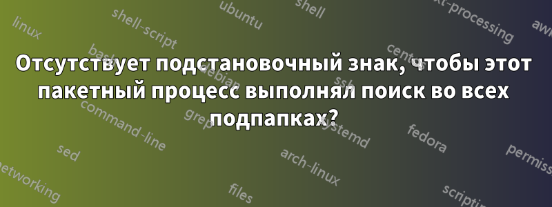 Отсутствует подстановочный знак, чтобы этот пакетный процесс выполнял поиск во всех подпапках?